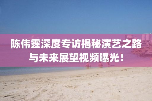 陳偉霆深度專訪揭秘演藝之路與未來展望視頻曝光！