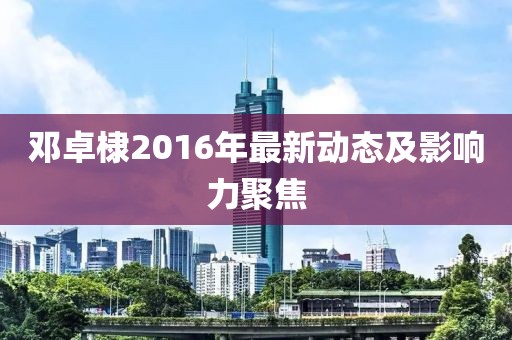 鄧卓棣2016年最新動態(tài)及影響力聚焦