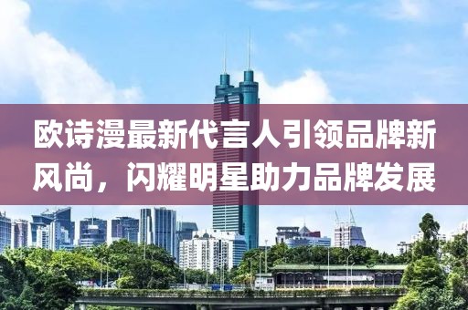 歐詩漫最新代言人引領(lǐng)品牌新風(fēng)尚，閃耀明星助力品牌發(fā)展