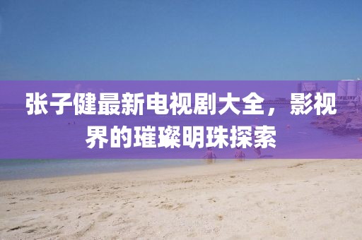 張子健最新電視劇大全，影視界的璀璨明珠探索