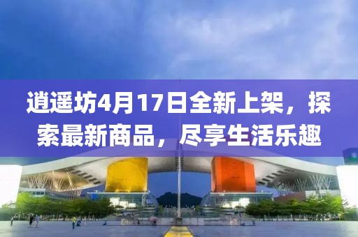 逍遙坊4月17日全新上架，探索最新商品，盡享生活樂(lè)趣