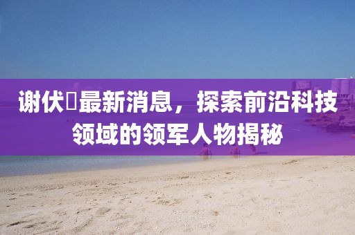 謝伏曕最新消息，探索前沿科技領(lǐng)域的領(lǐng)軍人物揭秘