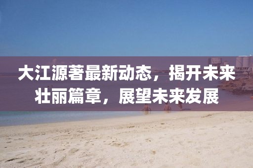 大江源著最新動(dòng)態(tài)，揭開未來壯麗篇章，展望未來發(fā)展
