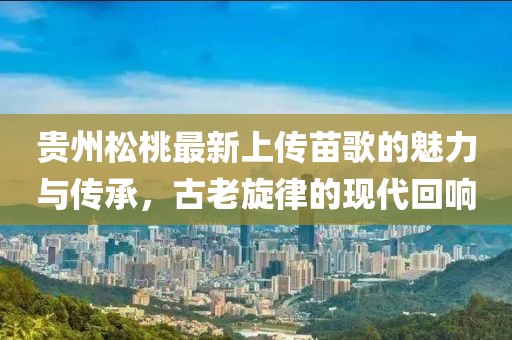 貴州松桃最新上傳苗歌的魅力與傳承，古老旋律的現(xiàn)代回響