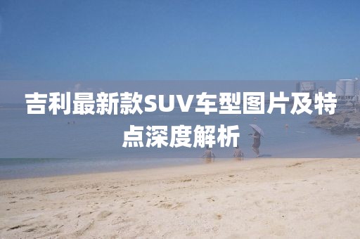 吉利最新款SUV車型圖片及特點(diǎn)深度解析