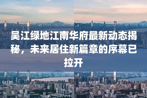 吳江綠地江南華府最新動態(tài)揭秘，未來居住新篇章的序幕已拉開