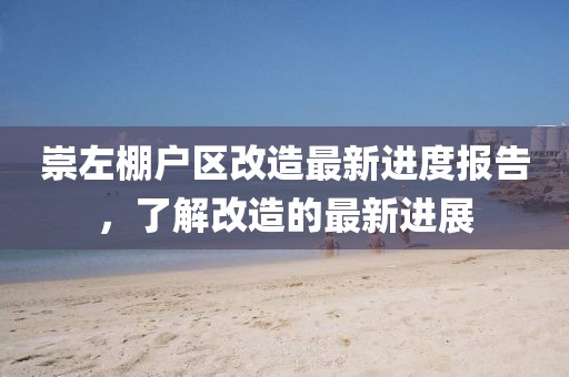 崇左棚戶區(qū)改造最新進(jìn)度報(bào)告，了解改造的最新進(jìn)展