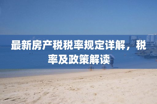 最新房產(chǎn)稅稅率規(guī)定詳解，稅率及政策解讀