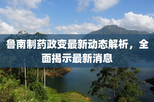 魯南制藥政變最新動(dòng)態(tài)解析，全面揭示最新消息