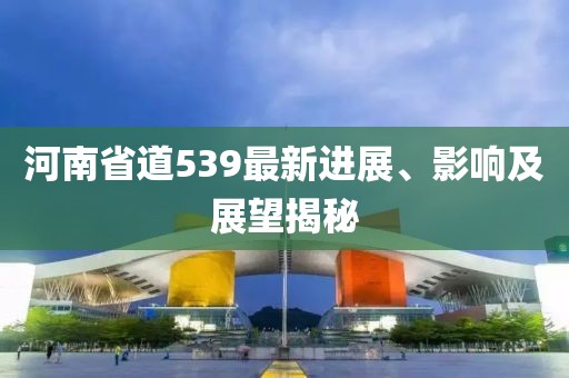 河南省道539最新進(jìn)展、影響及展望揭秘