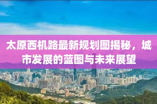 太原西機路最新規(guī)劃圖揭秘，城市發(fā)展的藍(lán)圖與未來展望