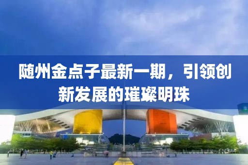 隨州金點(diǎn)子最新一期，引領(lǐng)創(chuàng)新發(fā)展的璀璨明珠