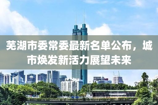 蕪湖市委常委最新名單公布，城市煥發(fā)新活力展望未來