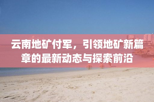 云南地礦付軍，引領(lǐng)地礦新篇章的最新動(dòng)態(tài)與探索前沿