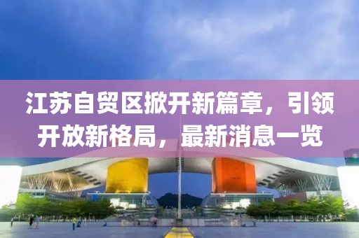 江蘇自貿(mào)區(qū)掀開新篇章，引領(lǐng)開放新格局，最新消息一覽