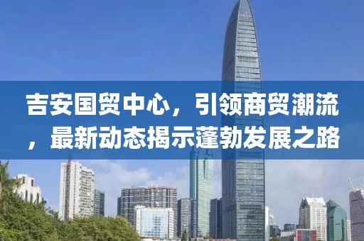 吉安國貿(mào)中心，引領(lǐng)商貿(mào)潮流，最新動態(tài)揭示蓬勃發(fā)展之路